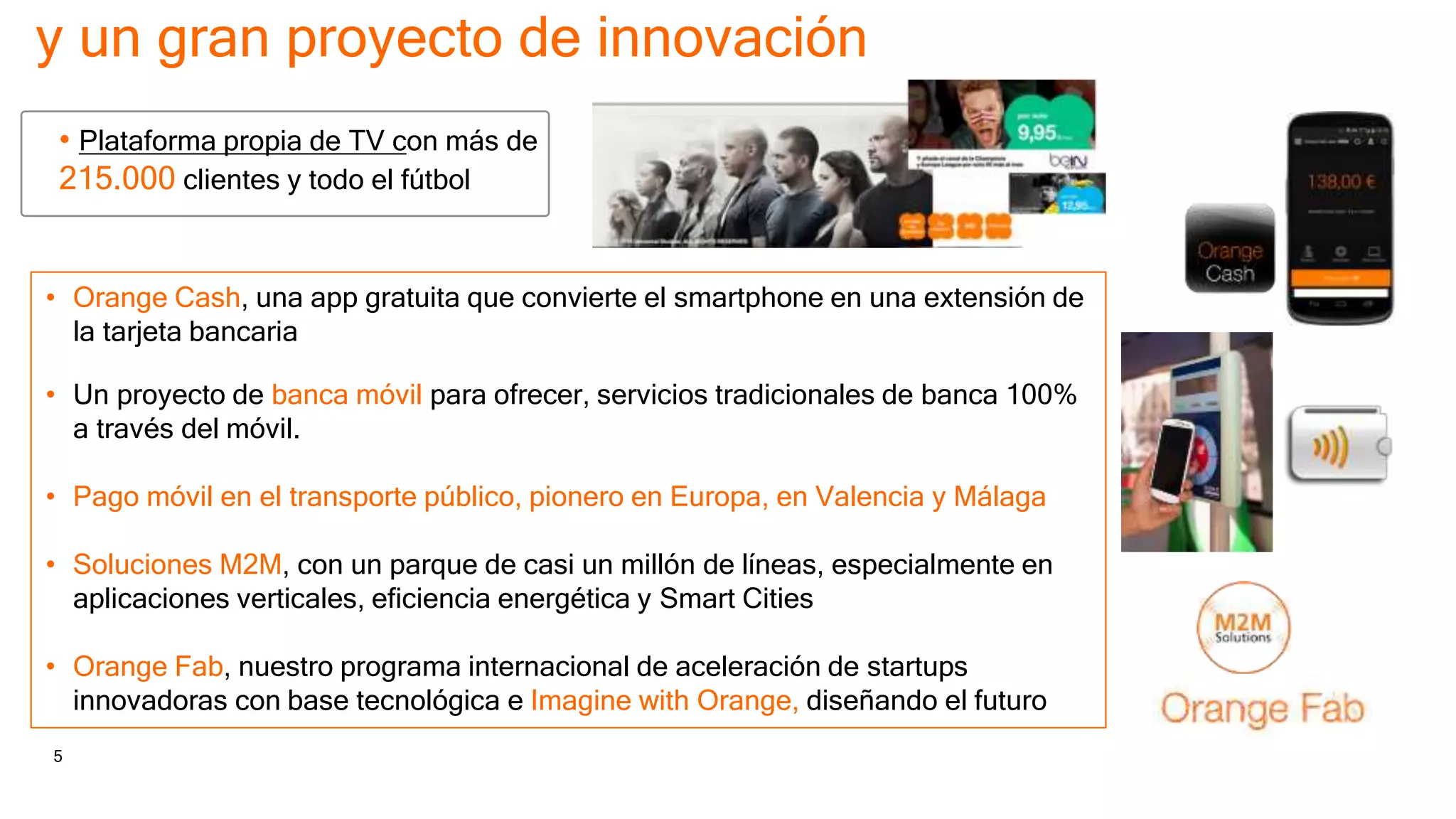 5 Orange Espagne Confidential
y un gran proyecto de innovación
• Plataforma propia de TV con más de
215.000 clientes y todo el fútbol
• Orange Cash, una app gratuita que convierte el smartphone en una extensión de
la tarjeta bancaria
• Un proyecto de banca móvil para ofrecer, servicios tradicionales de banca 100%
a través del móvil.
• Pago móvil en el transporte público, pionero en Europa, en Valencia y Málaga
• Soluciones M2M, con un parque de casi un millón de líneas, especialmente en
aplicaciones verticales, eficiencia energética y Smart Cities
• Orange Fab, nuestro programa internacional de aceleración de startups
innovadoras con base tecnológica e Imagine with Orange, diseñando el futuro
 