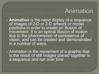 Animation Animation is the rapid display of a sequence of images of 2-D or 3-D artwork or model positions in order to create an illusion of movement. It is an optical illusion of motion due to the phenomenon of persistence of vision, and can be created and demonstrated in a number of ways.  Animation is the movement of a graphic that is the result of still images placed together in a sequence and run over time 