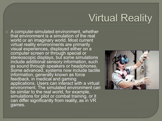  Virtual RealityA computer-simulated environment, whether that environment is a simulation of the real world or an imaginary world. Most current virtual reality environments are primarily visual experiences, displayed either on a computer screen or through special or stereoscopic displays, but some simulations include additional sensory information, such as sound through speakers or headphones. Some advanced, systems now include tactile information, generally known as force feedback, in medical and gaming applications. Users can interact with a virtual environment. The simulated environment can be similar to the real world, for example, simulations for pilot or combat training, or it can differ significantly from reality, as in VR games. 