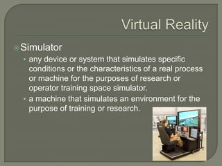 Virtual RealitySimulatorany device or system that simulates specific conditions or the characteristics of a real process or machine for the purposes of research or operator training space simulator.a machine that simulates an environment for the purpose of training or research.