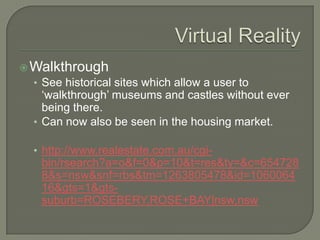 Virtual RealityWalkthroughSee historical sites which allow a user to ‘walkthrough’ museums and castles without ever being there.Can now also be seen in the housing market.http://www.realestate.com.au/cgi-bin/rsearch?a=o&f=0&p=10&t=res&ty=&c=6547288&s=nsw&snf=rbs&tm=1263805478&id=106006416&gts=1&gts-suburb=ROSEBERY,ROSE+BAY|nsw,nsw