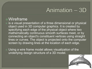 Animation – 3DWireframeis a visual presentation of a three dimensional or physical object used in 3D computer graphics. It is created by specifying each edge of the physical object where two mathematically continuous smooth surfaces meet, or by connecting an object's constituent vertices using straight lines or curves. The object is projected onto the computer screen by drawing lines at the location of each edge.Using a wire frame model allows visualization of the underlying design structure of a 3D model. 