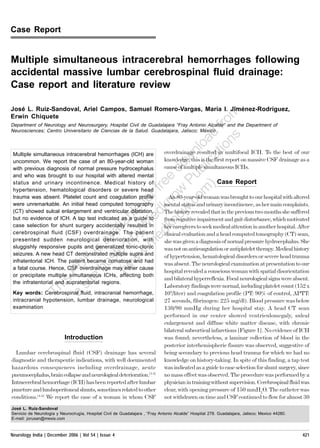 Case Report



Multiple simultaneous intracerebral hemorrhages following
accidental massive lumbar cerebrospinal fluid drainage:
Case report and literature review

José L. Ruiz-Sandoval, Ariel Campos, Samuel Romero-Vargas, María I. Jiménez-Rodríguez,
                                                                               m
                                                                           ro
Erwin Chiquete
                                                                          f
Department of Neurology and Neurosurgery, Hospital Civil de Guadalajara “Fray Antonio Alcalde” and the Department of

                                                                      d ns
Neurosciences; Centro Universitario de Ciencias de la Salud. Guadalajara, Jalisco; México

                                                                    a o
                                                overdrainage n
                                                                 lo intimultifocal ICH. To the best of our
                                                               resulted
                                                                        a
                                                knowledge,w is the first report on massive CSF drainage as a
 Multiple simultaneous intracerebral hemorrhages (ICH) are
 uncommon. We report the case of an 80-year-old woman
                                                         o this blic ICHs.
                                                       d u
                                                cause of multiple simultaneous
 with previous diagnosis of normal pressure hydrocephalus

                                                   e
                                               re w P m).Case Report
 and who was brought to our hospital with altered mental
 status and urinary incontinence. Medical history of

                                            r f Ano owoman was brought to our hospital with altered
 hypertension, hematological disorders or severe head

                                          fo mental statusc urinary incontinence, as her main complaints.
 trauma was absent. Platelet count and coagulation profile
                                                   n 80-year-old
                                                 k w. and
 were unremarkable. An initial head computed tomography

                                       ble edThe history revealed that inand gait disturbance, which motivated
 (CT) showed sulcal enlargement and ventricular dilatation,
                                                        o                    the previous two months she suffered
                                                     n
                                    ila y M herkcaregivers to seek medical attention intomography (CT) After
 but no evidence of ICH. A tap test indicated as a guide to
                                                from cognitive impairment
 case selection for shunt surgery accidentally resulted in

                                 v a b eclinical evaluation and a head computed another hospital. scan,
                                                d
 cerebrospinal fluid (CSF) overdrainage. The patient

                                a
 presented sudden neurological deterioration, with

                               s ted w.m was not on anticoagulation or antiplatelet therapy. Medicaltrauma
                                                she was given a diagnosis of normal pressure hydrocephalus. She
                              i
 sluggishly responsive pupils and generalized tonic-clonic                                                 history
                                  s
 seizures. A new head CT demonstrated multiple supra and

                           DF ho (ww
                                                of hypertension, hematological disorders or severe head
 infratentorial ICH. The patient became comatose and had
                                                was absent. The neurological examination at presentation to our
 a fatal course. Hence, CSF overdrainage may either cause
                          P te                  hospital revealed a conscious woman with spatial disorientation
 or precipitate multiple simultaneous ICHs, affecting both
                        is si
 the infratentorial and supratentorial regions.
                       h a
                                                and bilateral hyperreflexia. Focal neurological signs were absent.
                                                Laboratory findings were normal, including platelet count (152 x
                      T
 Key words: Cerebrospinal fluid, intracranial hemorrhage,                         9
                                                10 /liter) and coagulation profile (PT: 90% of control, APTT:
 intracranial hypotension, lumbar drainage, neurological
                                                27 seconds, fibrinogen: 225 mg/dl). Blood pressure was below
 examination                                                                   130/90 mmHg during her hospital stay. A head CT scan
                                                                               performed in our center showed ventriculomegaly, sulcal
                                                                               enlargement and diffuse white matter disease, with chronic
                                                                               bilateral subcortical infarctions [Figure 1]. No evidence of ICH
                           Introduction                                        was found; nevertheless, a laminar collection of blood in the
                                                                               posterior interhemispheric fissure was observed, suggestive of
  Lumbar cerebrospinal fluid (CSF) drainage has several                        being secondary to previous head trauma for which we had no
diagnostic and therapeutic indications, with well documented                   knowledge on history-taking. In spite of this finding, a tap test
hazardous consequences including overdrainage, acute                           was indicated as a guide to case selection for shunt surgery, since
pneumocephalus, brain collapse and neurological deterioration.[1-3]            no mass effect was observed. The procedure was performed by a
Intracerebral hemorrhage (ICH) has been reported after lumbar                  physician in training without supervision. Cerebrospinal fluid was
puncture and lumboperitoneal shunts, sometimes related to other                clear, with opening pressure of 150 mmH2O. The catheter was
conditions.[4-6] We report the case of a woman in whom CSF                     not withdrawn on time and CSF continued to flow for almost 30
José L. Ruiz-Sandoval
Servicio de Neurología y Neurocirugía, Hospital Civil de Guadalajara , “Fray Antonio Alcalde” Hospital 278. Guadalajara, Jalisco; Mexico 44280.
E-mail: jorusan@mexis.com



Neurology India | December 2006 | Vol 54 | Issue 4                                                                                                    421
                                                                                                                                                  CMYK421
 