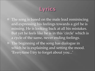 The song is based on the male lead reminiscing and expressing his feelings towards a girl he is missing. He is looking back at all his mistakes. But yet he feels like he is in this ‘circle’ which is a cycle of the same, never ending feelings. The beginning of the song has dialogue in which he is explaining and setting the mood. ‘Everytime I try to forget about you...’ 