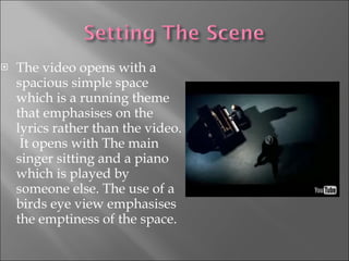 The video opens with a spacious simple space which is a running theme that emphasises on the lyrics rather than the video.  It opens with The main singer sitting and a piano which is played by someone else. The use of a birds eye view emphasises the emptiness of the space. 