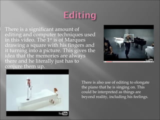 There is a significant amount of editing and computer techniques used in this video. The 1 st  is of Marques drawing a square with his fingers and it turning into a picture. This gives the idea that the memories are always there and he literally just has to conjure them up.  There is also use of editing to elongate the piano that he is singing on. This could be interpreted as things are beyond reality, including his feelings.  