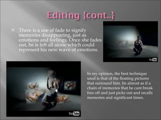 There is a use of fade to signify memories disappearing, just as emotions and feelings. Once she fades out, he is left all alone which could represent his new wave of emotions.  In my opinion, the best technique used is that of the floating pictures that surround him. Its almost as if a chain of memories that he cant break free off and just picks out and recalls memories and significant times.  