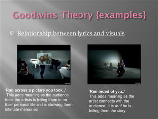 Relationship between lyrics and visuals ‘ Ran across a picture you took..’ This adds meaning as the audience feels the artists is letting them in on their personal life and is showing them intimate memories ‘ Reminded of you..’ This adds meaning as the artist connects with the audience. It is as if he is telling them the story  
