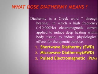 Diathermy is a Greek word “ through
heating”, in which a high frequency
(>10.000Hz) electromagnetic current
applied to induce deep heating within
body tissue, to induce physiological
effects for therapeutic purpose.
1. Shortwave Diathermy (SWD)
2. Microwave Diathermy(MWD)
3. Pulsed Electromagnetic (PEM)
 