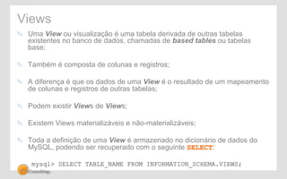 Views 
! Uma View ou visualização é uma tabela derivada de outras tabelas 
existentes no banco de dados, chamadas de based tables ou tabelas 
base; 
! Também é composta de colunas e registros; 
! A diferença é que os dados de uma View é o resultado de um mapeamento 
de colunas e registros de outras tabelas; 
! Podem existir Views de Views; 
! Existem Views materializáveis e não-materializáveis; 
! Toda a definição de uma View é armazenado no dicionário de dados do 
MySQL, podendo ser recuperado com o seguinte SELECT: 
mysql> SELECT TABLE_NAME FROM INFORMATION_SCHEMA.VIEWS; 
 