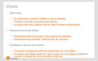 Views 
! Segurança 
– As aplicações acessam Views e não as tabelas; 
– Facilita o controle de acesso aos dados; 
– Usuários não são capazes de ver determinadas informações; 
! Particionamento de Dados 
– Particionamento horizontal: Subconjunto de registros; 
– Particionamento vertical: Subconjunto de colunas; 
! Facilidade o Acesso aos Dados 
– Consultas complexas pode ser mapeadas em uma View; 
– O acesso aos dados pode ser feito a partir de uma View, evitando a 
criação a criação de uma consulta complexa; 
 