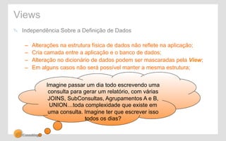 Views 
! Independência Sobre a Definição de Dados 
– Alterações na estrutura física de dados não reflete na aplicação; 
– Cria camada entre a aplicação e o banco de dados; 
– Alteração no dicionário de dados podem ser mascaradas pela View; 
– Em alguns casos não será possível manter a mesma estrutura; 
Imagine passar um dia todo escrevendo uma 
consulta para gerar um relatório, com várias 
JOINS, SubConsultas, Agrupamentos A e B, 
UNION…toda complexidade que existe em 
uma consulta. Imagine ter que escrever isso 
todos os dias? 
 