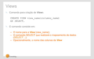 Views 
! Comando para criação de Views 
CREATE VIEW view_name(columns_name) 
AS SELECT… 
! O comando consiste em: 
– O nome para a View (view_name); 
– O comando SELECT que realizará o mapeamento de dados 
(SELECT…); 
– Opacionalmente, o nome das colunas da View 
 
