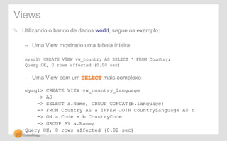 Views 
! Utilizando o banco de dados world, segue os exemplo: 
– Uma View mostrado uma tabela inteira: 
mysql> CREATE VIEW vw_country AS SELECT * FROM Country; 
Query OK, 0 rows affected (0.00 sec) 
– Uma View com um SELECT mais complexo: 
mysql> CREATE VIEW vw_country_language 
-> AS 
-> SELECT a.Name, GROUP_CONCAT(b.language) 
-> FROM Country AS a INNER JOIN CountryLanguage AS b 
-> ON a.Code = b.CountryCode 
-> GROUP BY a.Name; 
Query OK, 0 rows affected (0.02 sec) 
 