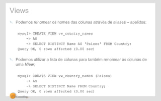 Views 
! Podemos renomear os nomes das colunas através de aliases – apelidos; 
mysql> CREATE VIEW vw_country_names 
-> AS 
-> SELECT DISTINCT Name AS 'Países' FROM Country; 
Query OK, 0 rows affected (0.00 sec) 
! Podemos utilizar a lista de colunas para também renomear as colunas de 
uma View; 
mysql> CREATE VIEW vw_country_names (Paises) 
-> AS 
-> SELECT DISTINCT Name FROM Country; 
Query OK, 0 rows affected (0.00 sec) 
 