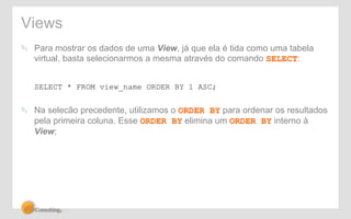 Views 
! Para mostrar os dados de uma View, já que ela é tida como uma tabela 
virtual, basta selecionarmos a mesma através do comando SELECT: 
SELECT * FROM view_name ORDER BY 1 ASC; 
! Na selecão precedente, utilizamos o ORDER BY para ordenar os resultados 
pela primeira coluna. Esse ORDER BY elimina um ORDER BY interno à 
View; 
 