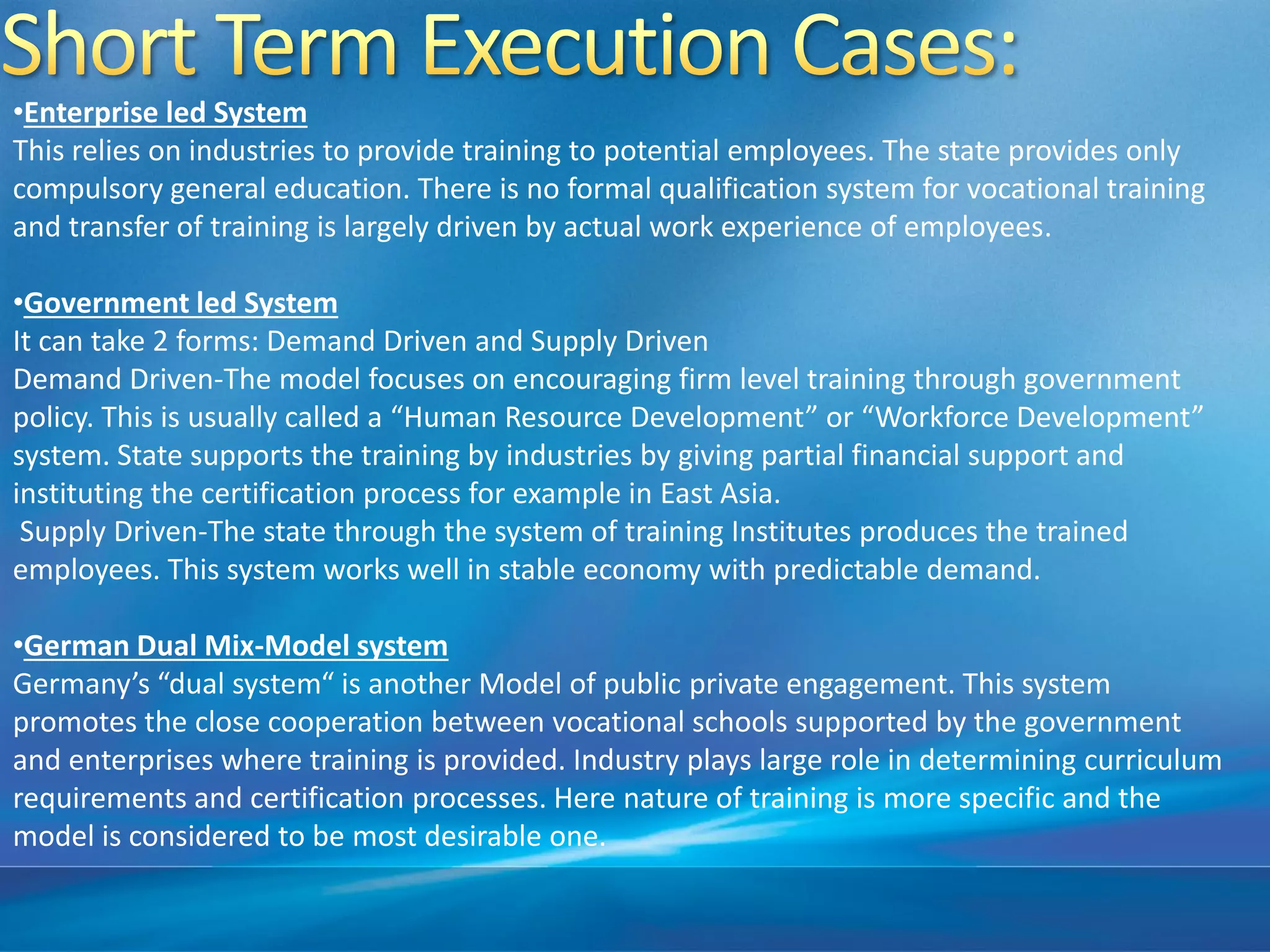•Enterprise led System
This relies on industries to provide training to potential employees. The state provides only
compulsory general education. There is no formal qualification system for vocational training
and transfer of training is largely driven by actual work experience of employees.
•Government led System
It can take 2 forms: Demand Driven and Supply Driven
Demand Driven-The model focuses on encouraging firm level training through government
policy. This is usually called a “Human Resource Development” or “Workforce Development”
system. State supports the training by industries by giving partial financial support and
instituting the certification process for example in East Asia.
Supply Driven-The state through the system of training Institutes produces the trained
employees. This system works well in stable economy with predictable demand.
•German Dual Mix-Model system
Germany’s “dual system“ is another Model of public private engagement. This system
promotes the close cooperation between vocational schools supported by the government
and enterprises where training is provided. Industry plays large role in determining curriculum
requirements and certification processes. Here nature of training is more specific and the
model is considered to be most desirable one.
 