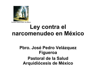 Pbro. José Pedro Velázquez Figueroa Pastoral de la Salud Arquidiócesis de México Ley contra el narcomenudeo en México Comisión Pastoral Salud  Arq. México 