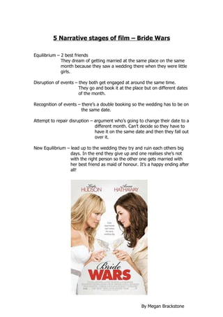 5 Narrative stages of film – Bride Wars

Equilibrium – 2 best friends
              They dream of getting married at the same place on the same
              month because they saw a wedding there when they were little
              girls.

Disruption of events – they both get engaged at around the same time.
                       They go and book it at the place but on different dates
                       of the month.

Recognition of events – there’s a double booking so the wedding has to be on
                        the same date.

Attempt to repair disruption – argument who’s going to change their date to a
                               different month. Can’t decide so they have to
                               have it on the same date and then they fall out
                               over it.

New Equilibrium – lead up to the wedding they try and ruin each others big
                  days. In the end they give up and one realises she’s not
                  with the right person so the other one gets married with
                  her best friend as maid of honour. It’s a happy ending after
                  all!




                                                      By Megan Brackstone
 
