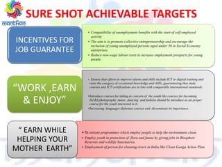 • Compatibility of unemployment benefits with the start of self-employed
activity
• The aim is to promote collective entrepreneurship and encourage the
inclusion of young unemployed persons aged under 30 in Social Economy
enterprises.
• Reduce non-wage labour costs to increase employment prospects for young
people.
INCENTIVES FOR
JOB GUARANTEE
• . Ensure that efforts to improve talents and skills include ICT or digital training and
raise the category of vocational knowledge and skills, guaranteeing that study
courses and ICT certifications are in line with comparable international standards.
•Introduce courses for taking in concern of the youth like courses for becoming
DJ,RJ,photography ,music ,dancing and fashion should be introduce as an proper
course for the youth interested in it.
•Increasing languages diplomas courses and disseminate its importance.
“WORK ,EARN
& ENJOY”
• To initiate programmes which employ people to help the environment clean.
• Employ youth in protection of flora and fauna by giving jobs in Biosphere
Reserves and wildlife Sanctuaries.
• Employment of person for cleaning rivers in India like Clean Ganga Action Plan.
“ EARN WHILE
HELPING YOUR
MOTHER EARTH”
SURE SHOT ACHIEVABLE TARGETS
 