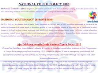 The National Youth Policy - 2003 is designed to galvanize the youth to rise up to the new challenges keeping in view the global scenario, and
aims at motivating them to be active and committed participants in the exciting task of National Development.
The NYP 2010 is a step forward from the earlier Policy formulated in 1988 and, later, in 2003. It reaffirms commitment of the nation to the
holistic development of the young people of the country, keeping in view the changing scenario in the country due to globalization it mainly
focuses on the Youth in slums; migrant youth,rural youth ,tribal youth, Youth at risk substance abuse, human trafficking, working in hazardous
occupations, bonded labour, Youth in violent conflicts participants or victims, Out of school or dropouts from formal educational mainstream,
Groups that suffer from social or moral stigma, Youth in observation homes, orphanages or prisons.
Ajay Makhen unveils Draft National Youth Policy 2012
Proposes Nine Youth Target Groups; Reduces Age Bracket & Prescribes for Youth Development Indices In addition, the Draft Policy proposes
to change the target age group from the existing 13-35 years to 16-30 years. It aims at empowering youth through skill
development for enhancing employability and providing entrepreneurship opportunities through convergence with other
Ministries/Departments.
Shrinking the target age group defining youth from the existing 13-35 years to 16-30 years and inclusion of groups —
transgender, gay and lesbians along with those infected with HIV/AIDS and Tuberculosis who suffer from social or moral
stigma — in a new category are some of the salient features of the draft National Youth Policy (NYP) 2012.
 