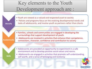 Key elements to the Youth
Development approach are :
Morally
• Youth are viewed as a valued and respected asset to society
• Policies and programs focus on the evolving developmental needs and
tasks of adolescents, and involve youth as partners rather than clients
Academically
• Families, schools and communities are engaged in developing the
surroundings that support development of youth.
• Adolescents are involved in activities that enhance their competence,
connections, character, confidence and contribution to society
Skills
• Adolescents are provided an opportunity to experiment in a safe
environment and to develop positive social values and norms
• Adolescents are engaged in activities that promote self-understanding,
self-worth, and a sense of belonging and resiliency
 