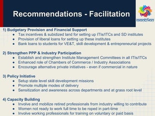 1) Budgetary Provision and Financial Support
● Tax incentives & subidized land for setting up ITIs/ITCs and SD institutes
● Provision of liberal loans for setting up these institutes
● Bank loans to students for VE&T, skill development & entrepreneurial projects
2) Strengthen PPP & Industry Participation
● Establish and strengthen Institute Management Committees in all ITIs/ITCs
● Enhanced role of Chambers of Commerce / Industry Associations
● Encourage alternative private initiatives - even if commercial in nature
3) Policy Initiative
● Setup state level skill development missions
● Promote multiple modes of delivery
● Sensitization and awareness across departments and at grass root level
4) Capacity Building
● Involve and mobilize retired professionals from industry willing to contribute
● Women not ready to work full time to be roped in part-time
● Involve working professionals for training on voluntary or paid basis
Recommendations - Facilitation
 