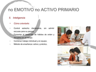 no EMOTIVO no ACTIVO PRIMARIO
5. Inteligencia

•   Cómo orientarle:

-   Control   estrecho     diariamente,   sin   admitir
    excusas para su pereza.
-   Fomentar el desarrollo de hábitos de orden y
    disciplina en el trabajo.
-   Combinar trabajo individual y en equipo.
-   Método de enseñanza: activo y práctico.
 