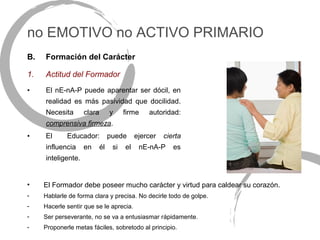 no EMOTIVO no ACTIVO PRIMARIO
B.   Formación del Carácter

1.   Actitud del Formador
•    El nE-nA-P puede aparentar ser dócil, en
     realidad es más pasividad que docilidad.
     Necesita       clara        y     firme    autoridad:
     comprensiva firmeza.
•    El      Educador:           puede      ejercer   cierta
     influencia     en      él    si   el    nE-nA-P     es
     inteligente.


•    El Formador debe poseer mucho carácter y virtud para caldear su corazón.
-    Hablarle de forma clara y precisa. No decirle todo de golpe.
-    Hacerle sentir que se le aprecia.
-    Ser perseverante, no se va a entusiasmar rápidamente.
-    Proponerle metas fáciles, sobretodo al principio.
 