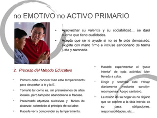 no EMOTIVO no ACTIVO PRIMARIO
                              •    Aprovechar su valentía y su sociabilidad… se dará
                                   cuenta que tiene cualidades.
                              •    Acepta que se le ayude si no se le pide demasiado:
                                   exigirle con mano firme e incluso sancionarlo de forma
                                   justa y razonada.



                                                       •   Hacerle       experimentar   el     ‘gusto
2. Proceso del Método Educativo                            interior’ de toda actividad bien
                                                           llevada a cabo.
•   Primero debe conocer bien este temperamento
                                                       •   Dirigir   y    controlar   este    trabajo
    para despertar la A y la E.
                                                           diariamente       mediante        sanción-
•   Tomarlo tal como es, sin pretensiones de altos         recompensa. Apoyo caritativo.
    ideales, pero tampoco abandonarlo al fracaso.
                                                       •   La misión de su hogar es no dejarlo
•   Presentarle objetivos sucesivos y     fáciles de       que se confine a la tibia inercia de
    alcanzar, sobretodo al principio de su labor.          su            casa:        obligaciones,
•   Hacerle ver y comprender su temperamento.              responsabilidades, etc…
 