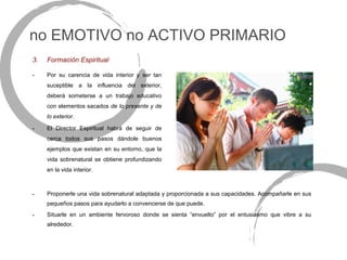 no EMOTIVO no ACTIVO PRIMARIO
3.   Formación Espiritual

-    Por su carencia de vida interior y ser tan
     suceptible a la influencia del exterior,
     deberá someterse a un trabajo educativo
     con elementos sacados de lo presente y de
     lo exterior.

-    El Director Espiritual habrá de seguir de
     cerca todos sus pasos dándole buenos
     ejemplos que existan en su entorno, que la
     vida sobrenatural se obtiene profundizando
     en la vida interior.



-    Proponerle una vida sobrenatural adaptada y proporcionada a sus capacidades. Acompañarle en sus
     pequeños pasos para ayudarlo a convencerse de que puede.
-    Situarle en un ambiente fervoroso donde se sienta “envuelto” por el entusiasmo que vibre a su
     alrededor.
 