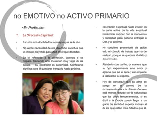 no EMOTIVO no ACTIVO PRIMARIO
     •En Particular:                                       -   El Director Espiritual ha de insistir en
                                                               la parte activa de la vida espiritual
1.   La Dirección Espiritual:                                  haciéndole romper con la monotonía
                                                               y banalidad para poderse entregar a
-    Escucha con docilidad los consejos que se le dan.         Dios y al prójimo.

-    No siente necesidad de una dirección espiritual que   -   No conviene presentarle de golpe
     le empuje, hay más pasividad en él que docilidad.         todo el cúmulo de trabajo que ha de
                                                               realizar, porque se quedará abatido y
-    En lo referente a la confesión, apenas si se
                                                               desanimado.
     prepara, haciendo una acusación muy vaga de las
     culpas.    Su contrición es superficial. Confesarse   -   Atenderlo con cariño, de manera que
     significa para él quedarse tranquilo hasta próxima.       su ‘yo’ experimente este amor y
                                                               aprecio que se le tiene y así empiece
                                                               a caldearse su espíritu.

                                                           -   Hay de conseguir que su alma se
                                                               ponga en el camino de la
                                                               correspondencia a la Gracia. Aunque
                                                               está menos dotado por la naturaleza
                                                               que los otros temperamentos, si es
                                                               dócil a la Gracia puede llegar a un
                                                               grado de santidad superior incluso al
                                                               de los que están más dotados que él.
 