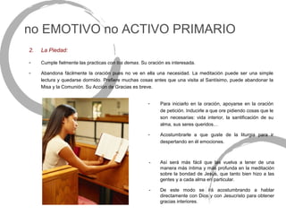 no EMOTIVO no ACTIVO PRIMARIO
2.   La Piedad:

-    Cumple fielmente las practicas con los demas. Su oración es interesada.

-    Abandona fácilmente la oración pues no ve en ella una necesidad. La meditación puede ser una simple
     lectura y quedarse dormido. Prefiere muchas cosas antes que una visita al Santísimo, puede abandonar la
     Misa y la Comunión. Su Acción de Gracias es breve.


                                                      -    Para iniciarlo en la oración, apoyarse en la oración
                                                           de petición. Inducirle a que ore pidiendo cosas que le
                                                           son necesarias: vida interior, la santificación de su
                                                           alma, sus seres queridos…

                                                      -    Acostumbrarle a que guste de la liturgia para ir
                                                           despertando en él emociones.



                                                      -    Así será más fácil que las vuelva a tener de una
                                                           manera más íntima y más profunda en la meditación
                                                           sobre la bondad de Jesús, que tanto bien hizo a las
                                                           gentes y a cada alma en particular.

                                                      -    De este modo se irá acostumbrando a hablar
                                                           directamente con Dios y con Jesucristo para obtener
                                                           gracias interiores.
 