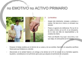 no EMOTIVO no ACTIVO PRIMARIO

                                                            3.   La Ascética:

                                                            -    Acepta todo dócilmente, consejos y prácticas a
                                                                 realizar. No tiene de sí mismo un concepto muy
                                                                 elevado.

                                                            -    Posee un egoismo de indiferencia. Por se nA no
                                                                 se aplica a fondo, por se nE, no se entusiasma.
                                                                 Se le nota una falta de responsabilidad y de
                                                                 amplitud de criterio.

                                                            -    Tiene una filosofía ‘muy suya’: vive al día y ‘a lo
                                                                 que salga, sin preocuparse por el mañana.




-    Empezar el trabajo ascético por el domnio de su cuerpo y de sus sentidos. Ejercitarlo en pequeños sacrificios
     físicos para que fortalezca su voluntad.

-    Aleccionarle en la caridad fraterna y la entrega a los demás con el fin de sacarlo de su hermético egoismo.
     Ayudarlo a sensiblizarse en el sufrimiento ajeno para que adquiera el sentimiento de compasión.
 