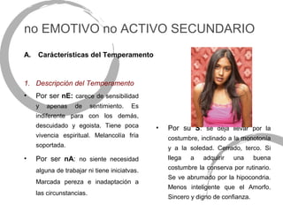 no EMOTIVO no ACTIVO SECUNDARIO
A.   Carácterísticas del Temperamento



1. Descripción del Temperamento
•    Por ser nE: carece de sensibilidad
     y   apenas    de      sentimiento.   Es
     indiferente para con los demás,
     descuidado y egoista. Tiene poca          •   Por su S: se deja llevar por la
     vivencia espiritual. Melancolía fría          costumbre, inclinado a la monotonía
     soportada.                                    y a la soledad. Cerrado, terco. Si
•    Por ser nA: no siente necesidad               llega   a   adquirir   una      buena

     alguna de trabajar ni tiene iniciatvas.       costumbre la conserva por rutinario.
                                                   Se ve abrumado por la hipocondria.
     Marcada pereza e inadaptación a
                                                   Menos inteligente que el Amorfo.
     las circunstancias.
                                                   Sincero y digno de confianza.
 