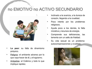 no EMOTIVO no ACTIVO SECUNDARIO
                                             •   Inclinado a la avaricia, a la dureza de
                                                 corazón, llegando a la crueldad.
                                             •   Poco interés por los problemas
                                                 religiosos.
                                             •   Ayuda poco a los demás, le falta
                                                 iniciativa y recursos de energía.
                                             •   Comprende sus deficiencias, las
                                                 lamenta con un sello de frialdad.
                                             •   Su vida sexual es un problema:
                                                 autocompensaciones y crueldad.

•    Lo peor: su falta de dinamismo
     psíquico.
•    Peligros: el ambiente adverso por lo
     que vaya hacer de él, y el egoismo.
•    Antipatías: el Colérico y todo lo que
     implique rapidez.
 