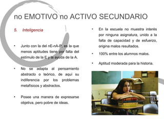 no EMOTIVO no ACTIVO SECUNDARIO
5.    Inteligencia                              •   En la escuela no muestra interés
                                                    por ninguna asignatura, unido a la
                                                    falta de capacidad y de esfuerzo,
•    Junto con la del nE-nA-P, es la que            origina malos resultados.
     menos aptitudes tiene por falta del
                                                •   100% entre los alumnos malos.
     estímulo de la E y la ayuda de la A.
                                                •   Aptitud moderada para la historia.
•    No   se   adapta      al     pensamiento
     abstracto o teórico, de aquí su
     indiferencia    por    los     problemas
     metafísicos y abstractos.


•    Posee una manera de expresarse
     objetiva, pero pobre de ideas.
 