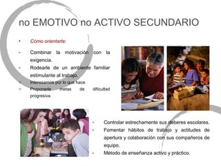 no EMOTIVO no ACTIVO SECUNDARIO
•   Cómo orientarle:

-   Combinar la motivación con la
    exigencia.
-   Rodearle de un ambiente familiar
    estimulante al trabajo.
o   Interesarnos por lo que hace.
o   Proponerle     metas      de    dificultad
    progresiva.




                                    -     Controlar estrechamente sus deberes escolares.
                                    -     Fomentar hábitos de trabajo y actitudes de
                                          apertura y colaboración con sus compañeros de
                                          equipo.
                                    -     Método de enseñanza activo y práctico.
 