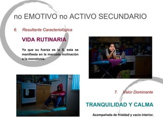 no EMOTIVO no ACTIVO SECUNDARIO
6.   Resultante Caracteriológica

     VIDA RUTINARIA
     Ya que su fuerza es la S, esta se
     manifiesta en la marcada inclinación
     a la monotonía.




                                                            7.   Valor Dominante


                                            TRANQUILIDAD Y CALMA
                                              Acompañada de frialdad y vacío interior.
 