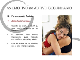 no EMOTIVO no ACTIVO SECUNDARIO

B.   Formación del Carácter

1.   Actitud del Formador

•    Cuando es joven, el nE-nA-S,
     saca mucho provecho de su
     fromador.

•    El educador tiene mucha
     importancia,   pues     necesita
     mucho afecto, simpatía y aliento.

•    Está en busca de un corazón
     que lo ame y no lo desprecie.
 