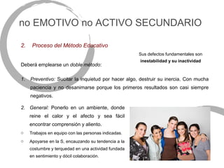 no EMOTIVO no ACTIVO SECUNDARIO

2.    Proceso del Método Educativo
                                                      Sus defectos fundamentales son
                                                      inestabilidad y su inactividad
Deberá emplearse un doble método:

1.   Preventivo: Sucitar la inquietud por hacer algo, destruir su inercia. Con mucha
     paciencia y no desanimarse porque los primeros resultados son casi siempre
     negativos.

2. General: Ponerlo en un ambiente, donde
     reine el calor y el afecto y sea fácil
     encontrar comprensión y aliento.
o    Trabajos en equipo con las personas indicadas.
o    Apoyarse en la S, encauzando su tendencia a la
     costumbre y terquedad en una actividad fundada
     en sentimiento y dócil colaboración.
 