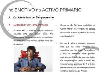 no EMOTIVO no ACTIVO PRIMARIO
A.   Carácterísticas del Temperamento


1.   Descripción del Temperamento                      •   Como es nA: No tiene posibilidad ni
                                                           fuerza interior, le acompaña la pereza
•    Como es nE: no vibra por ningún ideal ni se
                                                           en su más amplia expresión. Falta de
     esfuerza   ante   una    acción   noble.    No
                                                           espíritu práctico.
     experimenta ningun sentimiento porque tiene
     un verdadero vacío interior. Se deja llevar por
     el egoismo.
                                                       •   Por ser P: Vive el momento presente
                                                           más    que los       otros   Primarios.   Es
                                                           superficial y se deja influir. Es un alegre
                                                           y feliz P. Tampoco tiene grandes
                                                           aspiraciones. Es el más pobre de todos
                                                           los temperamentos pues le faltan los
                                                           tres elementos positivos: E, A y S. Se
                                                           podría afirmar que es un temperamento
                                                           sin forma determinada: Amorfo.
 
