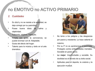 no EMOTIVO no ACTIVO PRIMARIO
2. Cualidades

•   Es dócil y no se resiste a la autoridad, se
    deja corregir por su pasividad.
•   Posee    buena     dósis   de     calma   y
    objetividad.
•   Tolerante, objetivo. Tranquilo.
                                                  •   No teme a los peligros y las desgracias
•   Acepta con gusto la convivencia, se
                                                      por pasivo y resistente. Lo hace valiente al
    puede bromear con él. Adaptable.
•   Gusta del afecto del hogar.                       máximo.
•   Talento para la música y éxito en el arte     •   Por su P no es aprehensivo ni pesimista.
    dramático.                                        Protegido contra enfermedades mentales.
                                                      Sociable en grado sumo.
                                                  •   Lo mejor: Imperturbable y sociable. Su
                                                      docilidad es el secreto de su éxito social.
                                                  •   Aptitudes para el deporte, la oratoria y la
                                                      ejecución musical.
 