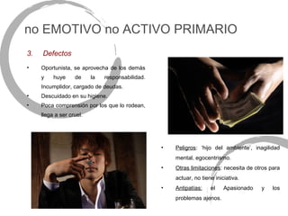 no EMOTIVO no ACTIVO PRIMARIO
3.   Defectos
•    Oportunista, se aprovecha de los demás
     y    huye     de     la   responsabilidad.
     Incumplidor, cargado de deudas.
•    Descuidado en su higiene.
•    Poca comprensión por los que lo rodean,
     llega a ser cruel.




                                                  •   Peligros: ‘hijo del ambiente’, inagilidad
                                                      mental, egocentrismo.
                                                  •   Otras limitaciones: necesita de otros para
                                                      actuar, no tiene iniciativa.
                                                  •   Antipatías:    el    Apasionado   y    los
                                                      problemas ajenos.
 