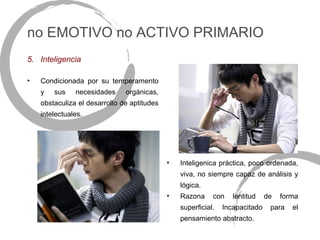 no EMOTIVO no ACTIVO PRIMARIO
5. Inteligencia

•   Condicionada por su temperamento
    y   sus    necesidades     orgánicas,
    obstaculiza el desarrollo de aptitudes
    intelectuales.




                                             •   Inteligenica práctica, poco ordenada,
                                                 viva, no siempre capaz de análisis y
                                                 lógica.
                                             •   Razona     con    lentitud    de   forma
                                                 superficial.   Incapacitado    para   el
                                                 pensamiento abstracto.
 