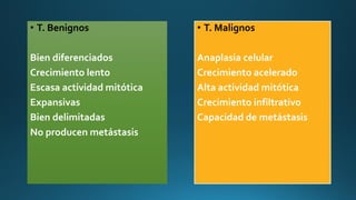 • T. Benignos
Bien diferenciados
Crecimiento lento
Escasa actividad mitótica
Expansivas
Bien delimitadas
No producen metástasis
• T. Malignos
Anaplasia celular
Crecimiento acelerado
Alta actividad mitótica
Crecimiento infiltrativo
Capacidad de metástasis
 