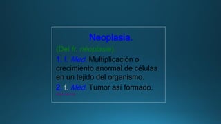 Neoplasia.
(Del fr. néoplasie).
1. f. Med. Multiplicación o
crecimiento anormal de células
en un tejido del organismo.
2. f. Med. Tumor así formado.
www.rae.es
 