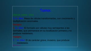 Tumor.
(Del lat. tumor, -ōris).
1. m. Med. Masa de células transformadas, con crecimiento y
multiplicación anormales.
benigno.
1. m. Med. El formado por células muy semejantes a las
normales, que permanece en su localización primaria y no
produce metástasis.
maligno.
1. m. Med. El de carácter grave, invasivo, que produce
metástasis.
www.rae.es
 