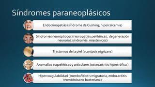 Endocrinopatías (síndrome de Cushing, hipercalcemia)
Síndromes neuropáticos (neuropatías periféricas, degeneración
neuronal, síndromes miasténicos)
Trastornos de la piel (acantosis nigricans)
Anomalías esqueléticas y articulares (osteoartritis hipertrófica )
Hipercoagulabilidad (tromboflebitis migratoria, endocarditis
trombótica no bacteriana)
 