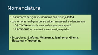 • Los tumores benignos se nombran con el sufijo oma
• Los tumores malignos por su origen en general se denominan:
• Sarcomaen caso de tumores de origen mesenquimal
• Carcinoma en casos de tumores de origen epitelial
• Excepciones : Linfoma, Melanoma, Seminoma, Glioma,
Blastomas yTeratomas.
 